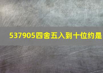 537905四舍五入到十位约是