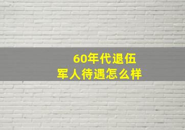 60年代退伍军人待遇怎么样