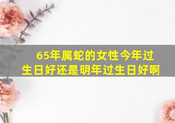 65年属蛇的女性今年过生日好还是明年过生日好啊