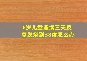 6岁儿童连续三天反复发烧到38度怎么办