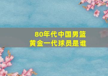 80年代中国男篮黄金一代球员是谁