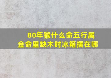 80年猴什么命五行属金命里缺木时冰箱摆在哪