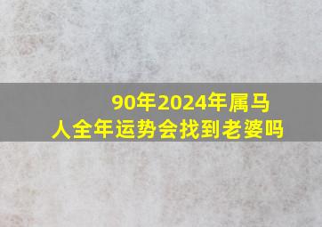 90年2024年属马人全年运势会找到老婆吗