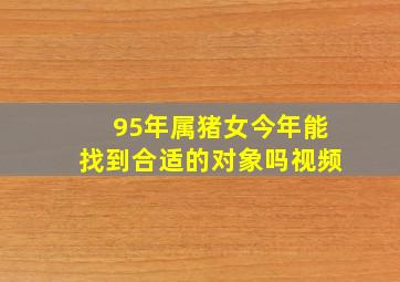 95年属猪女今年能找到合适的对象吗视频