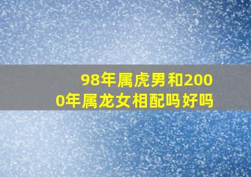 98年属虎男和2000年属龙女相配吗好吗