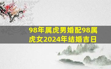 98年属虎男婚配98属虎女2024年结婚吉日