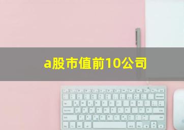 a股市值前10公司