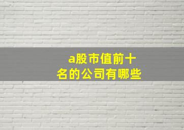 a股市值前十名的公司有哪些