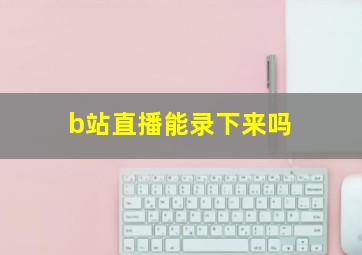 b站直播能录下来吗