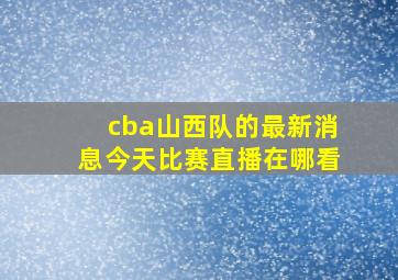 cba山西队的最新消息今天比赛直播在哪看