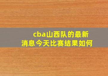 cba山西队的最新消息今天比赛结果如何