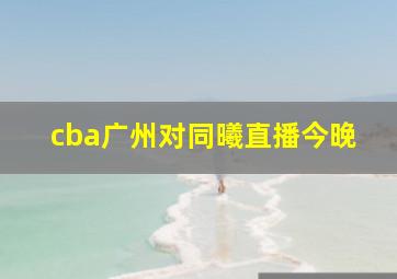 cba广州对同曦直播今晚