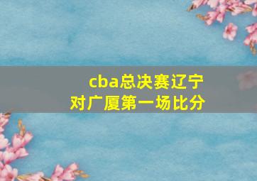 cba总决赛辽宁对广厦第一场比分