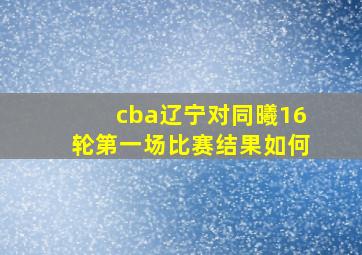 cba辽宁对同曦16轮第一场比赛结果如何