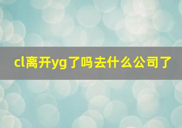 cl离开yg了吗去什么公司了