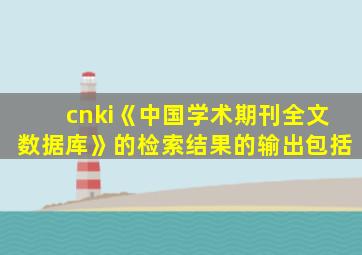 cnki《中国学术期刊全文数据库》的检索结果的输出包括