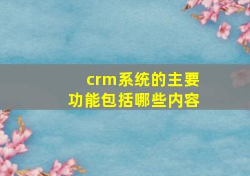 crm系统的主要功能包括哪些内容