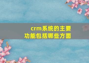 crm系统的主要功能包括哪些方面