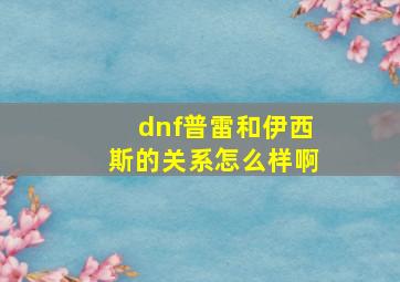 dnf普雷和伊西斯的关系怎么样啊