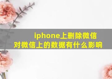 iphone上删除微信对微信上的数据有什么影响