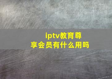 iptv教育尊享会员有什么用吗