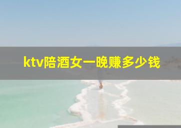 ktv陪酒女一晚赚多少钱