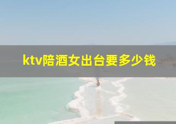 ktv陪酒女出台要多少钱