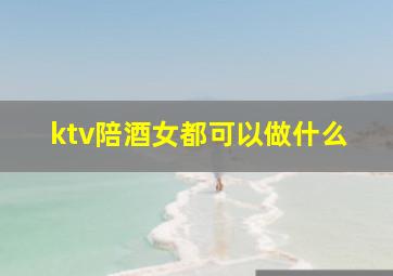 ktv陪酒女都可以做什么