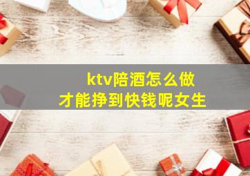 ktv陪酒怎么做才能挣到快钱呢女生