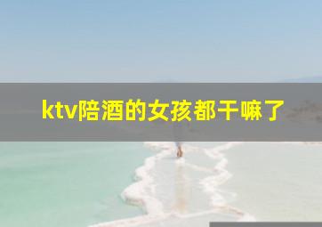 ktv陪酒的女孩都干嘛了