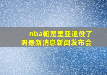 nba帕楚里亚退役了吗最新消息新闻发布会