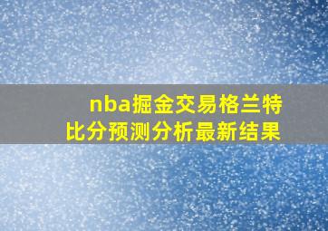 nba掘金交易格兰特比分预测分析最新结果