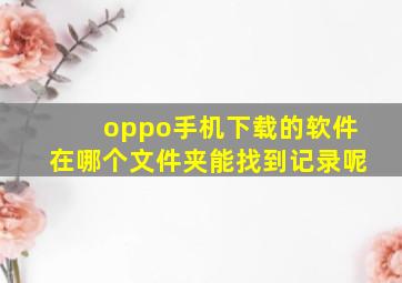 oppo手机下载的软件在哪个文件夹能找到记录呢