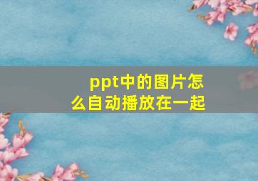 ppt中的图片怎么自动播放在一起