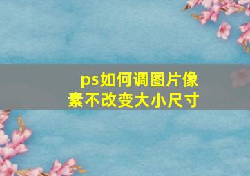 ps如何调图片像素不改变大小尺寸