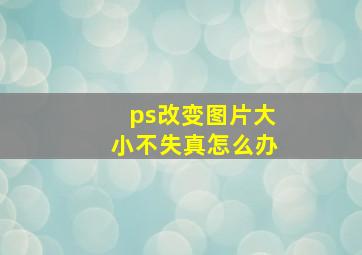 ps改变图片大小不失真怎么办