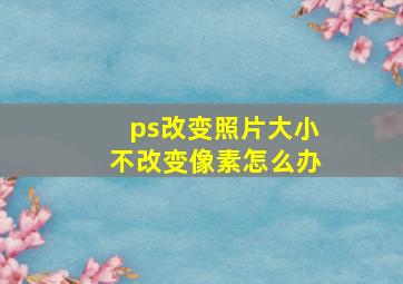 ps改变照片大小不改变像素怎么办