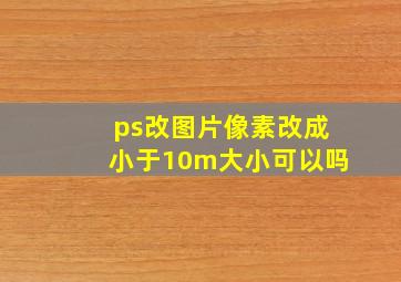 ps改图片像素改成小于10m大小可以吗