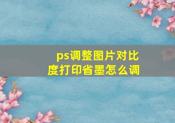 ps调整图片对比度打印省墨怎么调