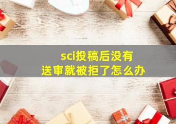 sci投稿后没有送审就被拒了怎么办