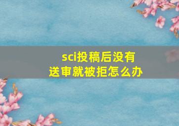 sci投稿后没有送审就被拒怎么办