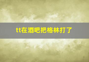 tt在酒吧把格林打了