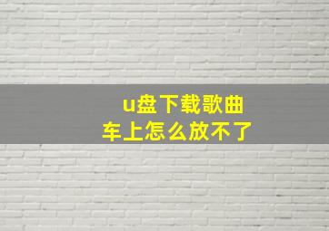 u盘下载歌曲车上怎么放不了