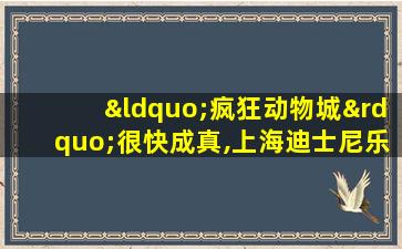 “疯狂动物城”很快成真,上海迪士尼乐园将开建新园区