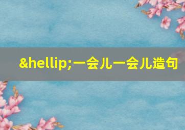 …一会儿一会儿造句