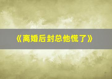 《离婚后封总他慌了》