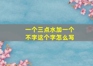 一个三点水加一个不字这个字怎么写