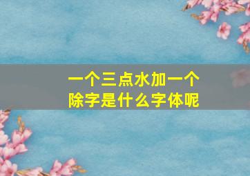 一个三点水加一个除字是什么字体呢