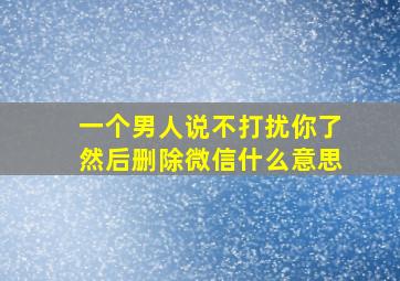 一个男人说不打扰你了然后删除微信什么意思