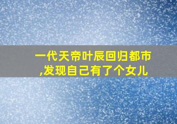 一代天帝叶辰回归都市,发现自己有了个女儿